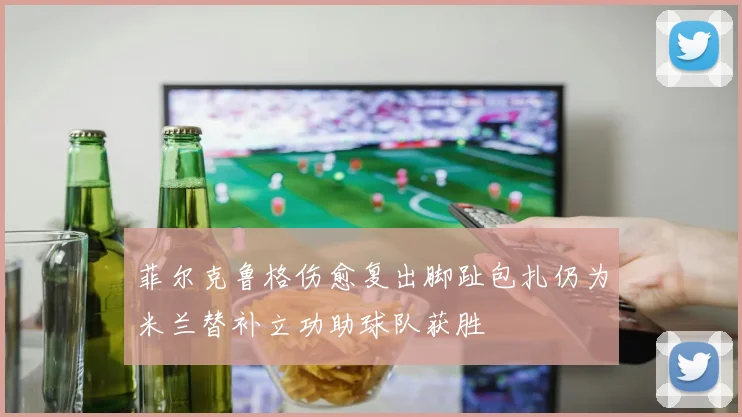 菲尔克鲁格伤愈复出脚趾包扎仍为米兰替补立功助球队获胜