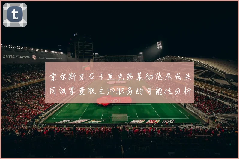 索尔斯克亚卡里克弗莱彻范尼或共同执掌曼联主帅职务的可能性分析
