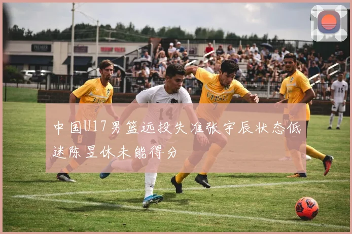 中国U17男篮远投失准张宇辰状态低迷陈昱休未能得分