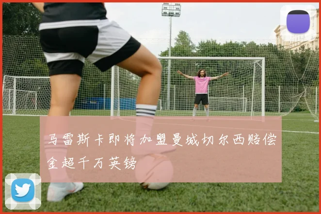 马雷斯卡即将加盟曼城切尔西赔偿金超千万英镑