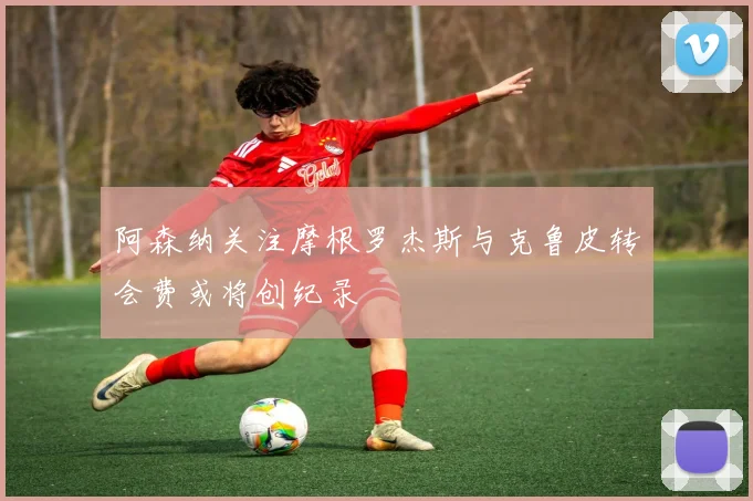 阿森纳关注摩根罗杰斯与克鲁皮转会费或将创纪录