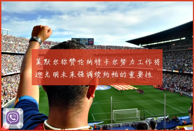 莱默尔称赞伦纳特卡尔努力工作将迎光明未来强调续约帕的重要性