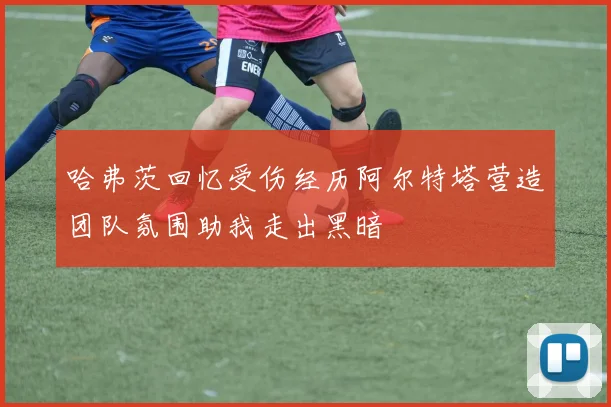 哈弗茨回忆受伤经历阿尔特塔营造团队氛围助我走出黑暗