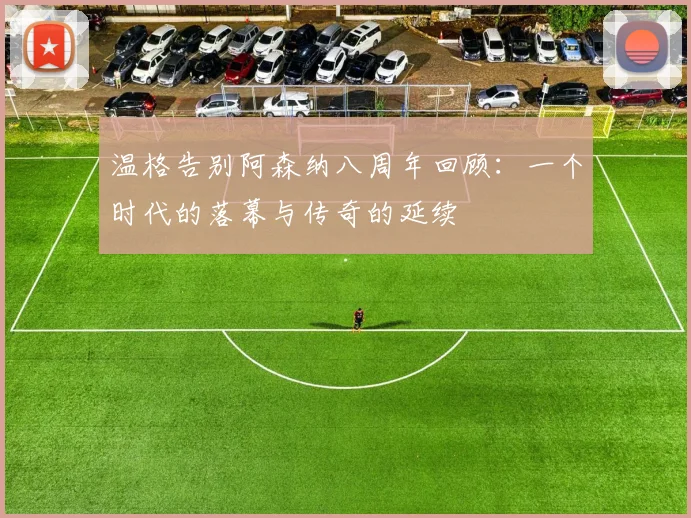 温格告别阿森纳八周年回顾：一个时代的落幕与传奇的延续