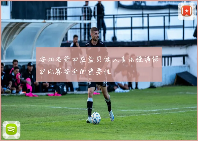 安切洛蒂回应盐贝健人言论强调保护比赛安全的重要性