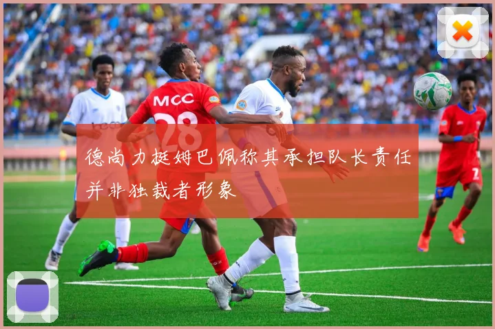 德尚力挺姆巴佩称其承担队长责任并非独裁者形象