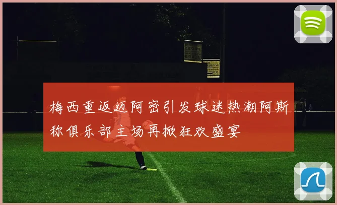 梅西重返迈阿密引发球迷热潮阿斯称俱乐部主场再掀狂欢盛宴