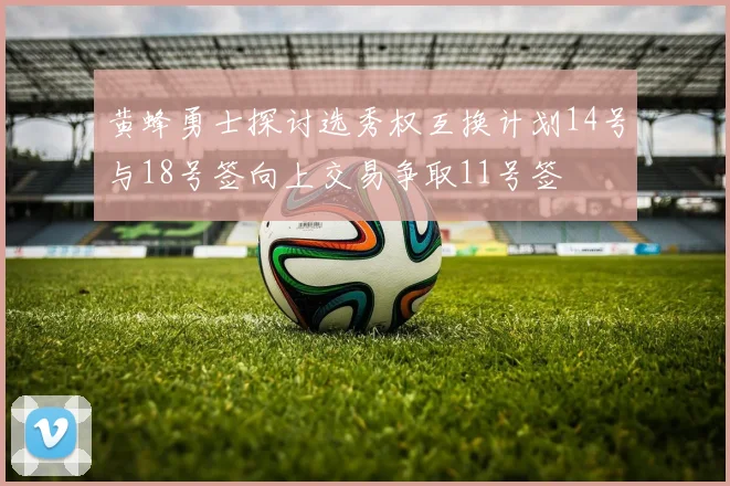 黄蜂勇士探讨选秀权互换计划14号与18号签向上交易争取11号签