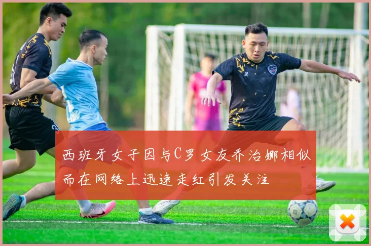 西班牙女子因与C罗女友乔治娜相似而在网络上迅速走红引发关注