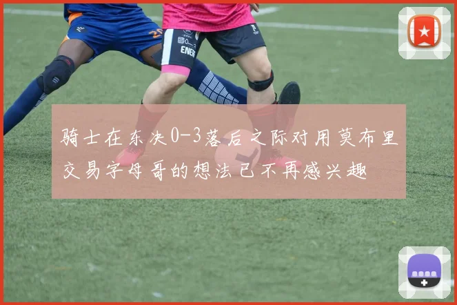 骑士在东决0-3落后之际对用莫布里交易字母哥的想法已不再感兴趣