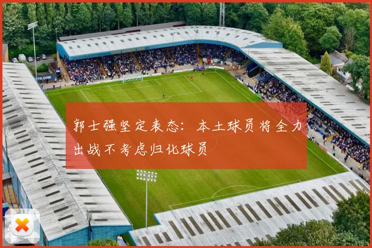 郭士强坚定表态：本土球员将全力出战不考虑归化球员