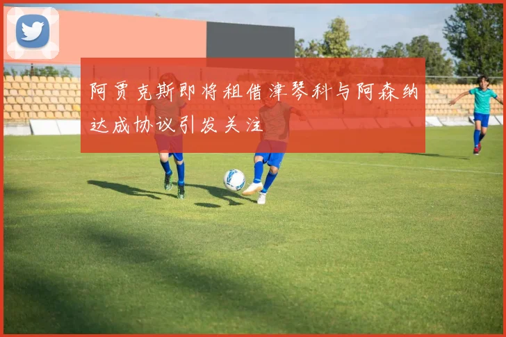 阿贾克斯即将租借津琴科与阿森纳达成协议引发关注