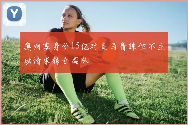 奥利塞身价15亿对皇马青睐但不主动请求转会离队